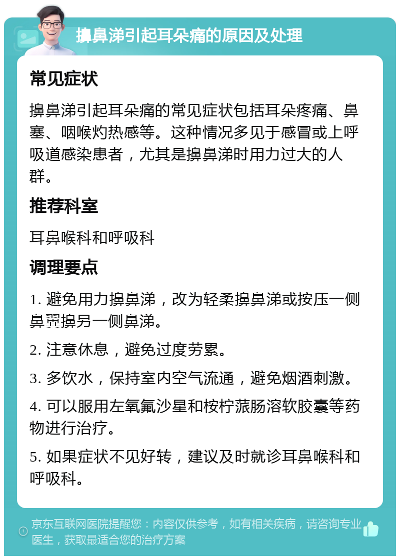 擤鼻涕引起耳朵痛的原因及处理 常见症状 擤鼻涕引起耳朵痛的常见症状包括耳朵疼痛、鼻塞、咽喉灼热感等。这种情况多见于感冒或上呼吸道感染患者，尤其是擤鼻涕时用力过大的人群。 推荐科室 耳鼻喉科和呼吸科 调理要点 1. 避免用力擤鼻涕，改为轻柔擤鼻涕或按压一侧鼻翼擤另一侧鼻涕。 2. 注意休息，避免过度劳累。 3. 多饮水，保持室内空气流通，避免烟酒刺激。 4. 可以服用左氧氟沙星和桉柠蒎肠溶软胶囊等药物进行治疗。 5. 如果症状不见好转，建议及时就诊耳鼻喉科和呼吸科。