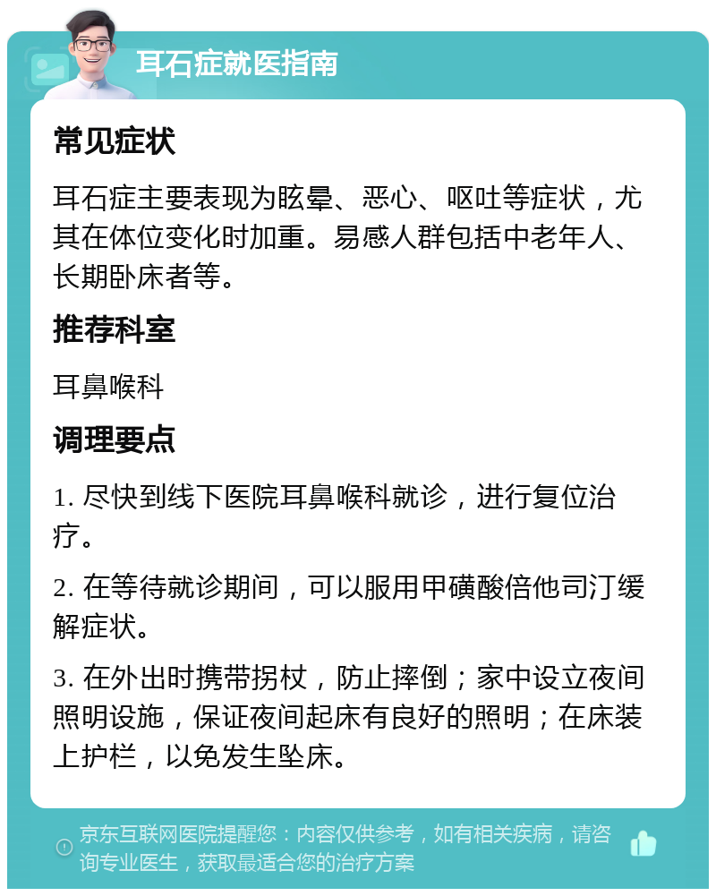 耳石症就医指南 常见症状 耳石症主要表现为眩晕、恶心、呕吐等症状，尤其在体位变化时加重。易感人群包括中老年人、长期卧床者等。 推荐科室 耳鼻喉科 调理要点 1. 尽快到线下医院耳鼻喉科就诊，进行复位治疗。 2. 在等待就诊期间，可以服用甲磺酸倍他司汀缓解症状。 3. 在外出时携带拐杖，防止摔倒；家中设立夜间照明设施，保证夜间起床有良好的照明；在床装上护栏，以免发生坠床。