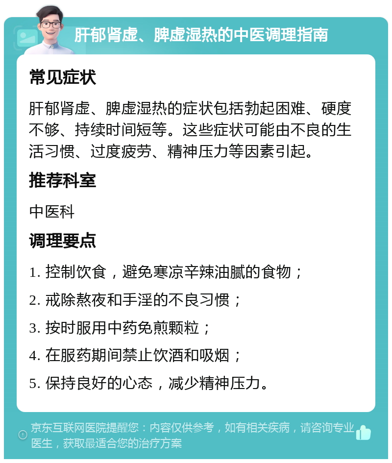 肝郁肾虚、脾虚湿热的中医调理指南 常见症状 肝郁肾虚、脾虚湿热的症状包括勃起困难、硬度不够、持续时间短等。这些症状可能由不良的生活习惯、过度疲劳、精神压力等因素引起。 推荐科室 中医科 调理要点 1. 控制饮食，避免寒凉辛辣油腻的食物； 2. 戒除熬夜和手淫的不良习惯； 3. 按时服用中药免煎颗粒； 4. 在服药期间禁止饮酒和吸烟； 5. 保持良好的心态，减少精神压力。