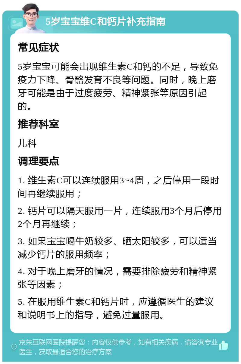 5岁宝宝维C和钙片补充指南 常见症状 5岁宝宝可能会出现维生素C和钙的不足，导致免疫力下降、骨骼发育不良等问题。同时，晚上磨牙可能是由于过度疲劳、精神紧张等原因引起的。 推荐科室 儿科 调理要点 1. 维生素C可以连续服用3~4周，之后停用一段时间再继续服用； 2. 钙片可以隔天服用一片，连续服用3个月后停用2个月再继续； 3. 如果宝宝喝牛奶较多、晒太阳较多，可以适当减少钙片的服用频率； 4. 对于晚上磨牙的情况，需要排除疲劳和精神紧张等因素； 5. 在服用维生素C和钙片时，应遵循医生的建议和说明书上的指导，避免过量服用。