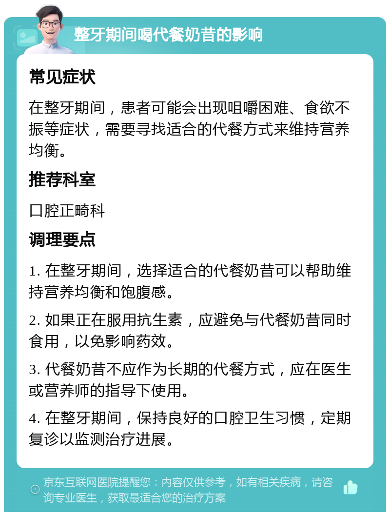 整牙期间喝代餐奶昔的影响 常见症状 在整牙期间，患者可能会出现咀嚼困难、食欲不振等症状，需要寻找适合的代餐方式来维持营养均衡。 推荐科室 口腔正畸科 调理要点 1. 在整牙期间，选择适合的代餐奶昔可以帮助维持营养均衡和饱腹感。 2. 如果正在服用抗生素，应避免与代餐奶昔同时食用，以免影响药效。 3. 代餐奶昔不应作为长期的代餐方式，应在医生或营养师的指导下使用。 4. 在整牙期间，保持良好的口腔卫生习惯，定期复诊以监测治疗进展。