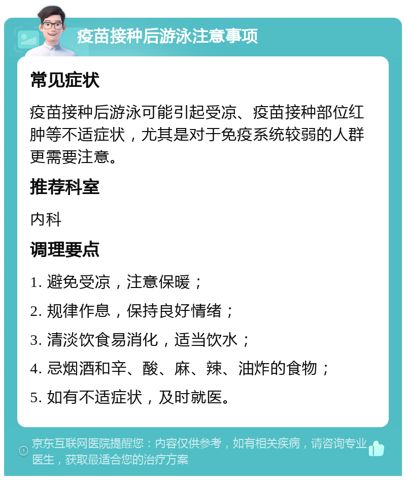 疫苗接种后游泳注意事项 常见症状 疫苗接种后游泳可能引起受凉、疫苗接种部位红肿等不适症状，尤其是对于免疫系统较弱的人群更需要注意。 推荐科室 内科 调理要点 1. 避免受凉，注意保暖； 2. 规律作息，保持良好情绪； 3. 清淡饮食易消化，适当饮水； 4. 忌烟酒和辛、酸、麻、辣、油炸的食物； 5. 如有不适症状，及时就医。