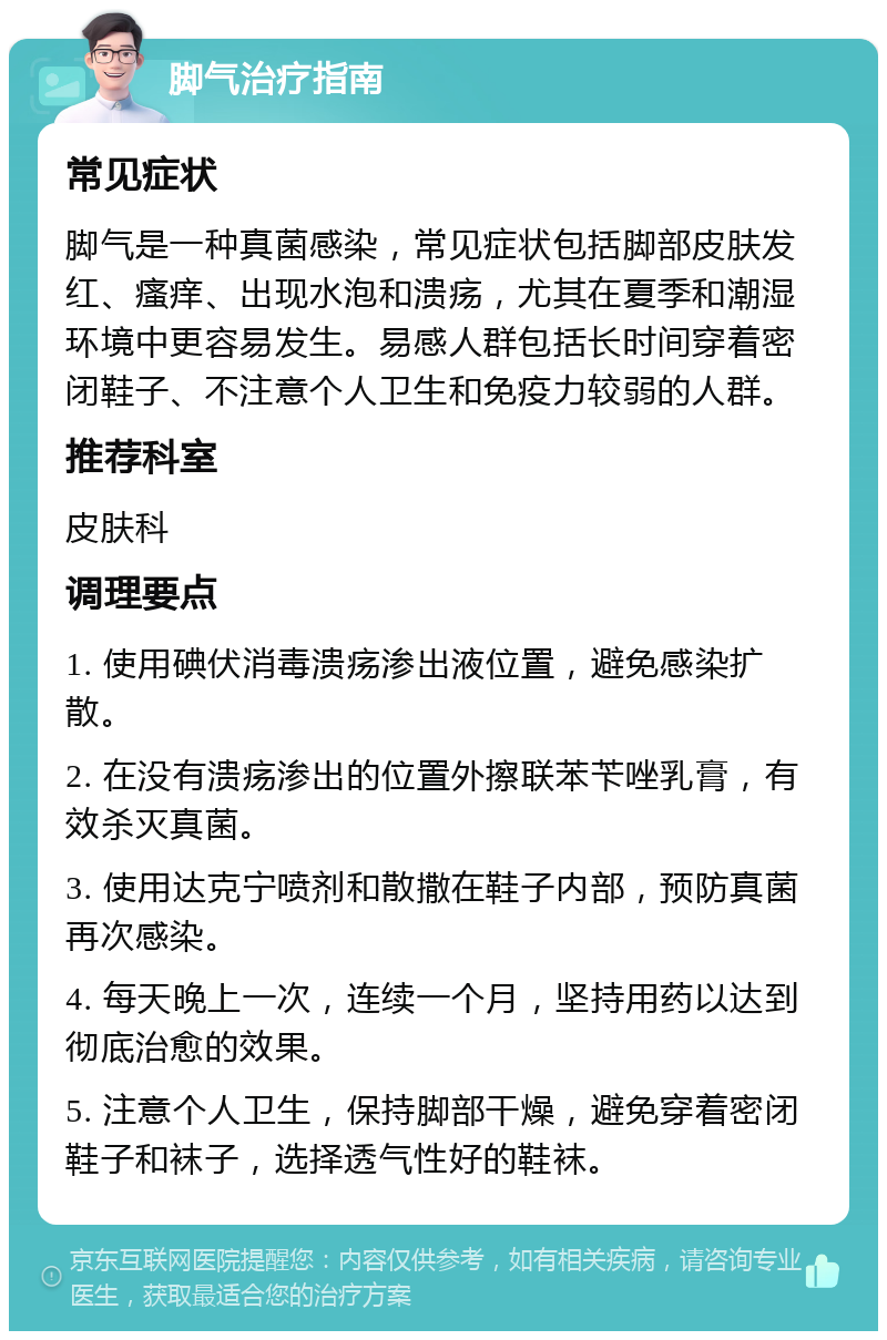 脚气治疗指南 常见症状 脚气是一种真菌感染，常见症状包括脚部皮肤发红、瘙痒、出现水泡和溃疡，尤其在夏季和潮湿环境中更容易发生。易感人群包括长时间穿着密闭鞋子、不注意个人卫生和免疫力较弱的人群。 推荐科室 皮肤科 调理要点 1. 使用碘伏消毒溃疡渗出液位置，避免感染扩散。 2. 在没有溃疡渗出的位置外擦联苯苄唑乳膏，有效杀灭真菌。 3. 使用达克宁喷剂和散撒在鞋子内部，预防真菌再次感染。 4. 每天晚上一次，连续一个月，坚持用药以达到彻底治愈的效果。 5. 注意个人卫生，保持脚部干燥，避免穿着密闭鞋子和袜子，选择透气性好的鞋袜。