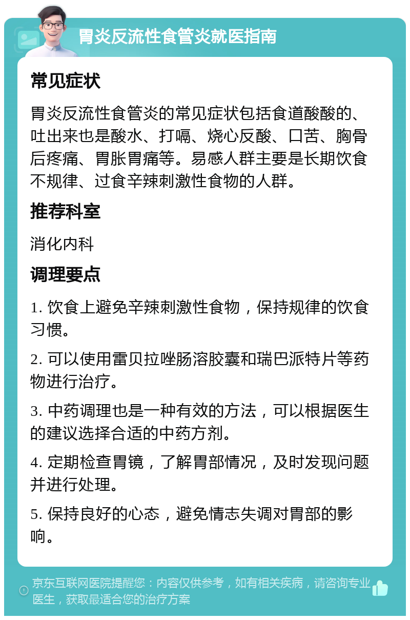 胃炎反流性食管炎就医指南 常见症状 胃炎反流性食管炎的常见症状包括食道酸酸的、吐出来也是酸水、打嗝、烧心反酸、口苦、胸骨后疼痛、胃胀胃痛等。易感人群主要是长期饮食不规律、过食辛辣刺激性食物的人群。 推荐科室 消化内科 调理要点 1. 饮食上避免辛辣刺激性食物，保持规律的饮食习惯。 2. 可以使用雷贝拉唑肠溶胶囊和瑞巴派特片等药物进行治疗。 3. 中药调理也是一种有效的方法，可以根据医生的建议选择合适的中药方剂。 4. 定期检查胃镜，了解胃部情况，及时发现问题并进行处理。 5. 保持良好的心态，避免情志失调对胃部的影响。