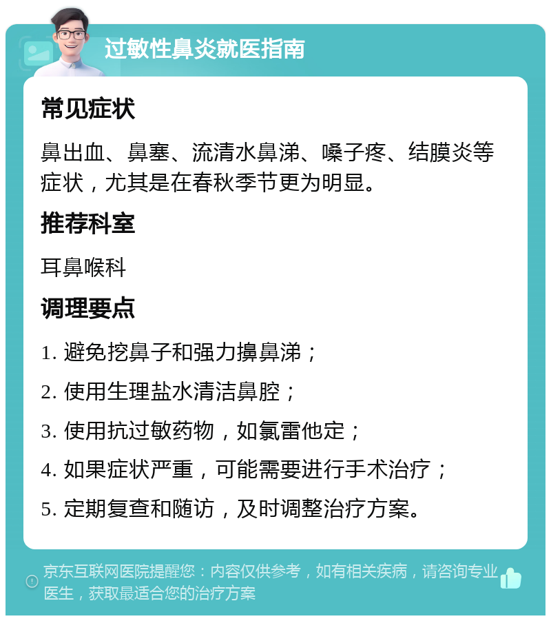 过敏性鼻炎就医指南 常见症状 鼻出血、鼻塞、流清水鼻涕、嗓子疼、结膜炎等症状，尤其是在春秋季节更为明显。 推荐科室 耳鼻喉科 调理要点 1. 避免挖鼻子和强力擤鼻涕； 2. 使用生理盐水清洁鼻腔； 3. 使用抗过敏药物，如氯雷他定； 4. 如果症状严重，可能需要进行手术治疗； 5. 定期复查和随访，及时调整治疗方案。