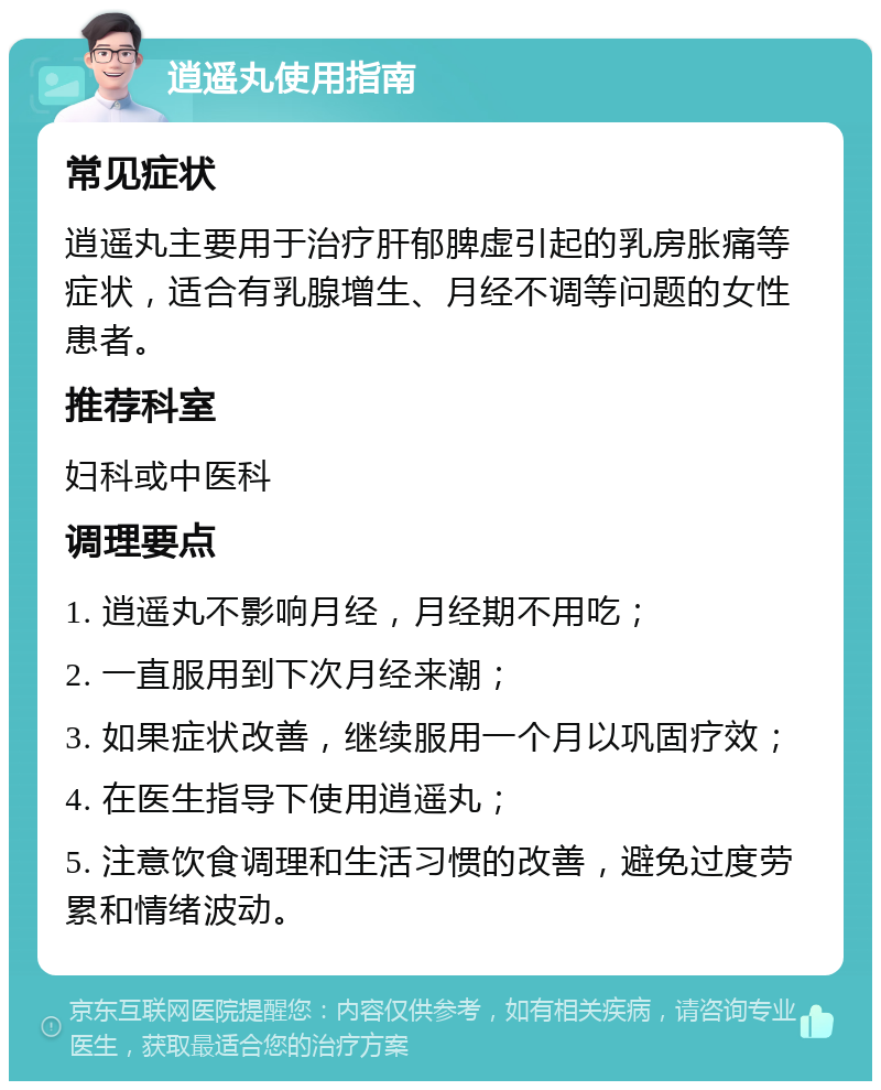 逍遥丸使用指南 常见症状 逍遥丸主要用于治疗肝郁脾虚引起的乳房胀痛等症状，适合有乳腺增生、月经不调等问题的女性患者。 推荐科室 妇科或中医科 调理要点 1. 逍遥丸不影响月经，月经期不用吃； 2. 一直服用到下次月经来潮； 3. 如果症状改善，继续服用一个月以巩固疗效； 4. 在医生指导下使用逍遥丸； 5. 注意饮食调理和生活习惯的改善，避免过度劳累和情绪波动。