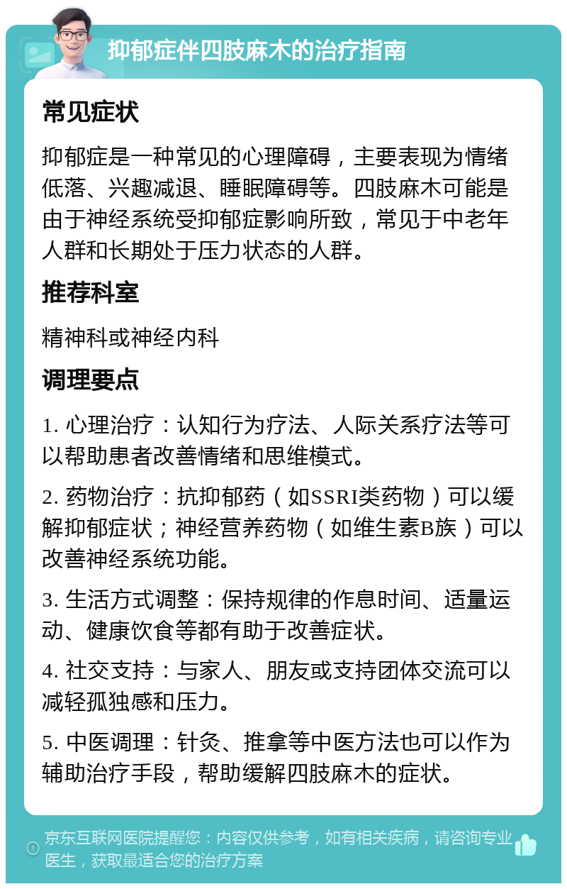 抑郁症伴四肢麻木的治疗指南 常见症状 抑郁症是一种常见的心理障碍，主要表现为情绪低落、兴趣减退、睡眠障碍等。四肢麻木可能是由于神经系统受抑郁症影响所致，常见于中老年人群和长期处于压力状态的人群。 推荐科室 精神科或神经内科 调理要点 1. 心理治疗：认知行为疗法、人际关系疗法等可以帮助患者改善情绪和思维模式。 2. 药物治疗：抗抑郁药（如SSRI类药物）可以缓解抑郁症状；神经营养药物（如维生素B族）可以改善神经系统功能。 3. 生活方式调整：保持规律的作息时间、适量运动、健康饮食等都有助于改善症状。 4. 社交支持：与家人、朋友或支持团体交流可以减轻孤独感和压力。 5. 中医调理：针灸、推拿等中医方法也可以作为辅助治疗手段，帮助缓解四肢麻木的症状。