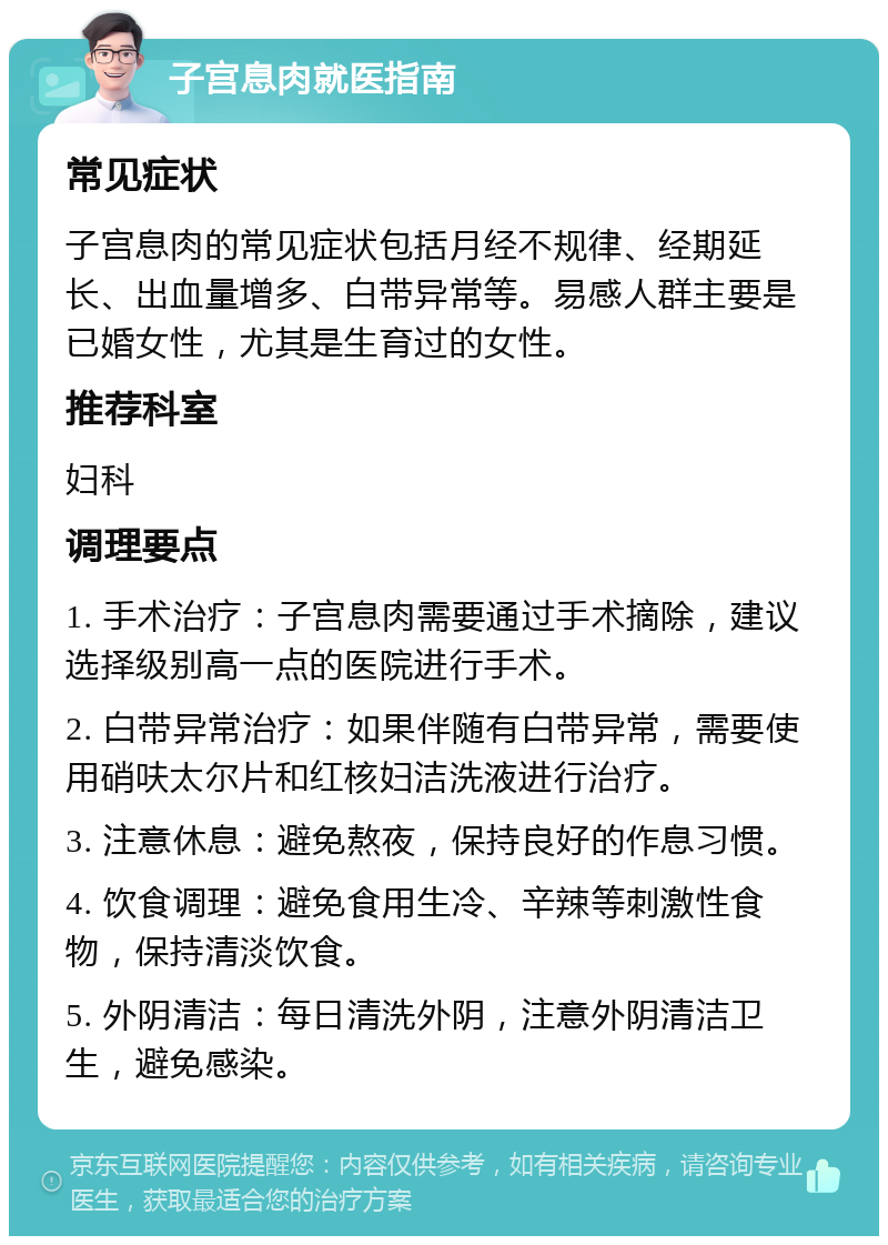 子宫息肉就医指南 常见症状 子宫息肉的常见症状包括月经不规律、经期延长、出血量增多、白带异常等。易感人群主要是已婚女性，尤其是生育过的女性。 推荐科室 妇科 调理要点 1. 手术治疗：子宫息肉需要通过手术摘除，建议选择级别高一点的医院进行手术。 2. 白带异常治疗：如果伴随有白带异常，需要使用硝呋太尔片和红核妇洁洗液进行治疗。 3. 注意休息：避免熬夜，保持良好的作息习惯。 4. 饮食调理：避免食用生冷、辛辣等刺激性食物，保持清淡饮食。 5. 外阴清洁：每日清洗外阴，注意外阴清洁卫生，避免感染。