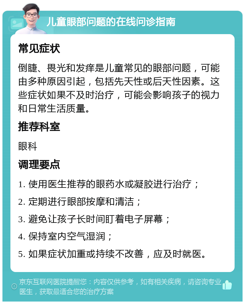 儿童眼部问题的在线问诊指南 常见症状 倒睫、畏光和发痒是儿童常见的眼部问题，可能由多种原因引起，包括先天性或后天性因素。这些症状如果不及时治疗，可能会影响孩子的视力和日常生活质量。 推荐科室 眼科 调理要点 1. 使用医生推荐的眼药水或凝胶进行治疗； 2. 定期进行眼部按摩和清洁； 3. 避免让孩子长时间盯着电子屏幕； 4. 保持室内空气湿润； 5. 如果症状加重或持续不改善，应及时就医。