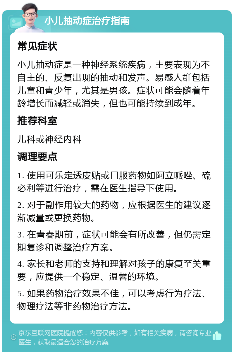 小儿抽动症治疗指南 常见症状 小儿抽动症是一种神经系统疾病，主要表现为不自主的、反复出现的抽动和发声。易感人群包括儿童和青少年，尤其是男孩。症状可能会随着年龄增长而减轻或消失，但也可能持续到成年。 推荐科室 儿科或神经内科 调理要点 1. 使用可乐定透皮贴或口服药物如阿立哌唑、硫必利等进行治疗，需在医生指导下使用。 2. 对于副作用较大的药物，应根据医生的建议逐渐减量或更换药物。 3. 在青春期前，症状可能会有所改善，但仍需定期复诊和调整治疗方案。 4. 家长和老师的支持和理解对孩子的康复至关重要，应提供一个稳定、温馨的环境。 5. 如果药物治疗效果不佳，可以考虑行为疗法、物理疗法等非药物治疗方法。