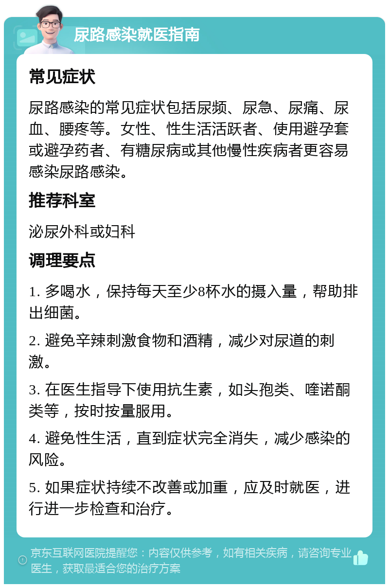 尿路感染就医指南 常见症状 尿路感染的常见症状包括尿频、尿急、尿痛、尿血、腰疼等。女性、性生活活跃者、使用避孕套或避孕药者、有糖尿病或其他慢性疾病者更容易感染尿路感染。 推荐科室 泌尿外科或妇科 调理要点 1. 多喝水，保持每天至少8杯水的摄入量，帮助排出细菌。 2. 避免辛辣刺激食物和酒精，减少对尿道的刺激。 3. 在医生指导下使用抗生素，如头孢类、喹诺酮类等，按时按量服用。 4. 避免性生活，直到症状完全消失，减少感染的风险。 5. 如果症状持续不改善或加重，应及时就医，进行进一步检查和治疗。