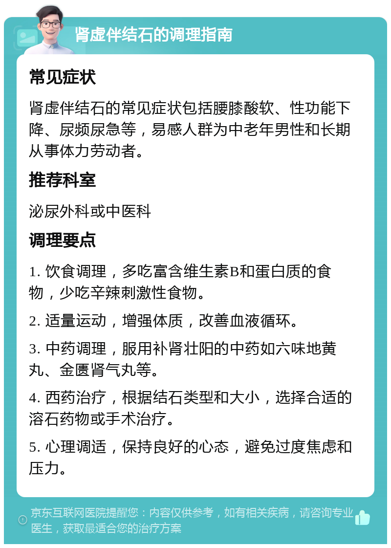 肾虚伴结石的调理指南 常见症状 肾虚伴结石的常见症状包括腰膝酸软、性功能下降、尿频尿急等，易感人群为中老年男性和长期从事体力劳动者。 推荐科室 泌尿外科或中医科 调理要点 1. 饮食调理，多吃富含维生素B和蛋白质的食物，少吃辛辣刺激性食物。 2. 适量运动，增强体质，改善血液循环。 3. 中药调理，服用补肾壮阳的中药如六味地黄丸、金匮肾气丸等。 4. 西药治疗，根据结石类型和大小，选择合适的溶石药物或手术治疗。 5. 心理调适，保持良好的心态，避免过度焦虑和压力。