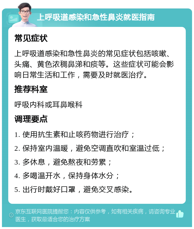 上呼吸道感染和急性鼻炎就医指南 常见症状 上呼吸道感染和急性鼻炎的常见症状包括咳嗽、头痛、黄色浓稠鼻涕和痰等。这些症状可能会影响日常生活和工作，需要及时就医治疗。 推荐科室 呼吸内科或耳鼻喉科 调理要点 1. 使用抗生素和止咳药物进行治疗； 2. 保持室内温暖，避免空调直吹和室温过低； 3. 多休息，避免熬夜和劳累； 4. 多喝温开水，保持身体水分； 5. 出行时戴好口罩，避免交叉感染。