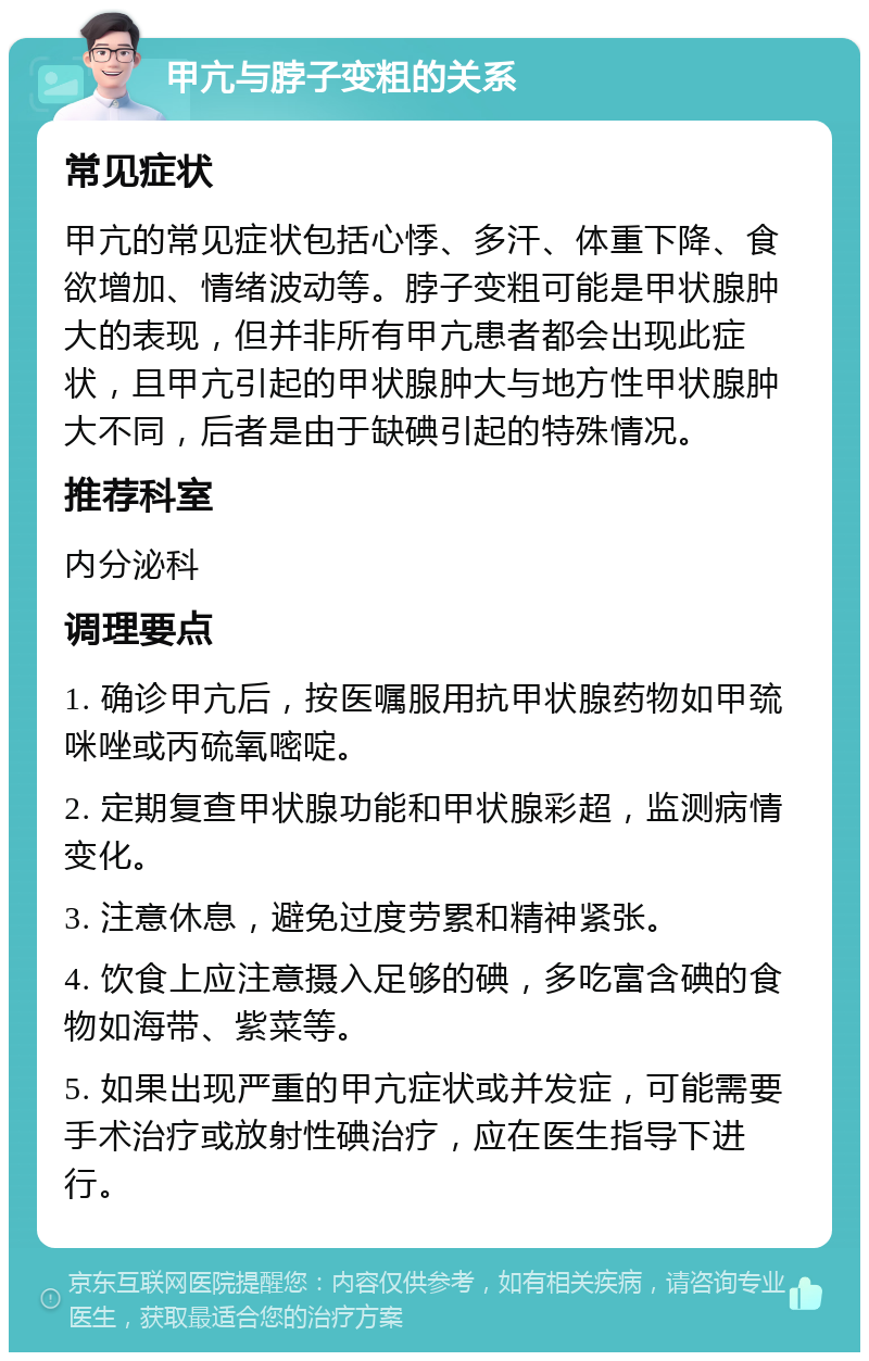 甲亢与脖子变粗的关系 常见症状 甲亢的常见症状包括心悸、多汗、体重下降、食欲增加、情绪波动等。脖子变粗可能是甲状腺肿大的表现，但并非所有甲亢患者都会出现此症状，且甲亢引起的甲状腺肿大与地方性甲状腺肿大不同，后者是由于缺碘引起的特殊情况。 推荐科室 内分泌科 调理要点 1. 确诊甲亢后，按医嘱服用抗甲状腺药物如甲巯咪唑或丙硫氧嘧啶。 2. 定期复查甲状腺功能和甲状腺彩超，监测病情变化。 3. 注意休息，避免过度劳累和精神紧张。 4. 饮食上应注意摄入足够的碘，多吃富含碘的食物如海带、紫菜等。 5. 如果出现严重的甲亢症状或并发症，可能需要手术治疗或放射性碘治疗，应在医生指导下进行。