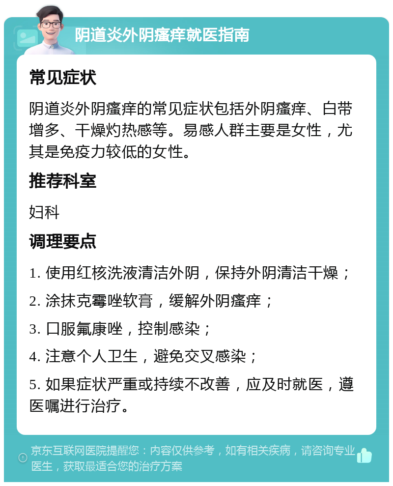 阴道炎外阴瘙痒就医指南 常见症状 阴道炎外阴瘙痒的常见症状包括外阴瘙痒、白带增多、干燥灼热感等。易感人群主要是女性，尤其是免疫力较低的女性。 推荐科室 妇科 调理要点 1. 使用红核洗液清洁外阴，保持外阴清洁干燥； 2. 涂抹克霉唑软膏，缓解外阴瘙痒； 3. 口服氟康唑，控制感染； 4. 注意个人卫生，避免交叉感染； 5. 如果症状严重或持续不改善，应及时就医，遵医嘱进行治疗。