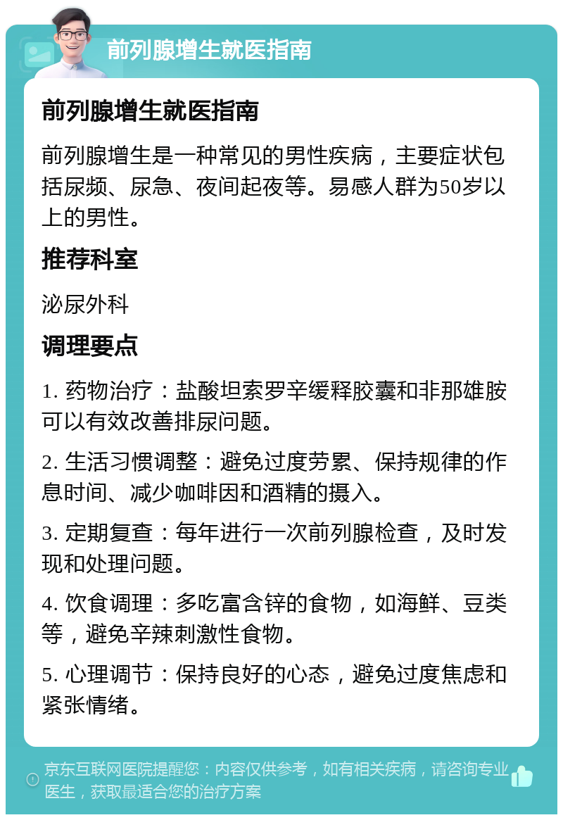 前列腺增生就医指南 前列腺增生就医指南 前列腺增生是一种常见的男性疾病，主要症状包括尿频、尿急、夜间起夜等。易感人群为50岁以上的男性。 推荐科室 泌尿外科 调理要点 1. 药物治疗：盐酸坦索罗辛缓释胶囊和非那雄胺可以有效改善排尿问题。 2. 生活习惯调整：避免过度劳累、保持规律的作息时间、减少咖啡因和酒精的摄入。 3. 定期复查：每年进行一次前列腺检查，及时发现和处理问题。 4. 饮食调理：多吃富含锌的食物，如海鲜、豆类等，避免辛辣刺激性食物。 5. 心理调节：保持良好的心态，避免过度焦虑和紧张情绪。