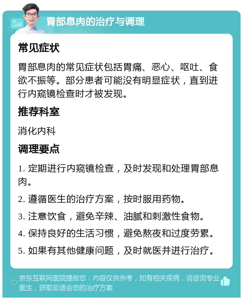 胃部息肉的治疗与调理 常见症状 胃部息肉的常见症状包括胃痛、恶心、呕吐、食欲不振等。部分患者可能没有明显症状，直到进行内窥镜检查时才被发现。 推荐科室 消化内科 调理要点 1. 定期进行内窥镜检查，及时发现和处理胃部息肉。 2. 遵循医生的治疗方案，按时服用药物。 3. 注意饮食，避免辛辣、油腻和刺激性食物。 4. 保持良好的生活习惯，避免熬夜和过度劳累。 5. 如果有其他健康问题，及时就医并进行治疗。