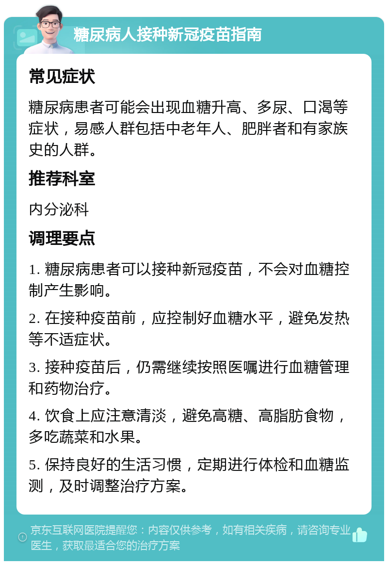 糖尿病人接种新冠疫苗指南 常见症状 糖尿病患者可能会出现血糖升高、多尿、口渴等症状，易感人群包括中老年人、肥胖者和有家族史的人群。 推荐科室 内分泌科 调理要点 1. 糖尿病患者可以接种新冠疫苗，不会对血糖控制产生影响。 2. 在接种疫苗前，应控制好血糖水平，避免发热等不适症状。 3. 接种疫苗后，仍需继续按照医嘱进行血糖管理和药物治疗。 4. 饮食上应注意清淡，避免高糖、高脂肪食物，多吃蔬菜和水果。 5. 保持良好的生活习惯，定期进行体检和血糖监测，及时调整治疗方案。