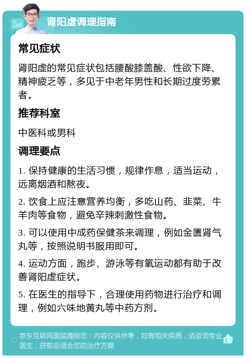 肾阳虚调理指南 常见症状 肾阳虚的常见症状包括腰酸膝盖酸、性欲下降、精神疲乏等，多见于中老年男性和长期过度劳累者。 推荐科室 中医科或男科 调理要点 1. 保持健康的生活习惯，规律作息，适当运动，远离烟酒和熬夜。 2. 饮食上应注意营养均衡，多吃山药、韭菜、牛羊肉等食物，避免辛辣刺激性食物。 3. 可以使用中成药保健茶来调理，例如金匮肾气丸等，按照说明书服用即可。 4. 运动方面，跑步、游泳等有氧运动都有助于改善肾阳虚症状。 5. 在医生的指导下，合理使用药物进行治疗和调理，例如六味地黄丸等中药方剂。