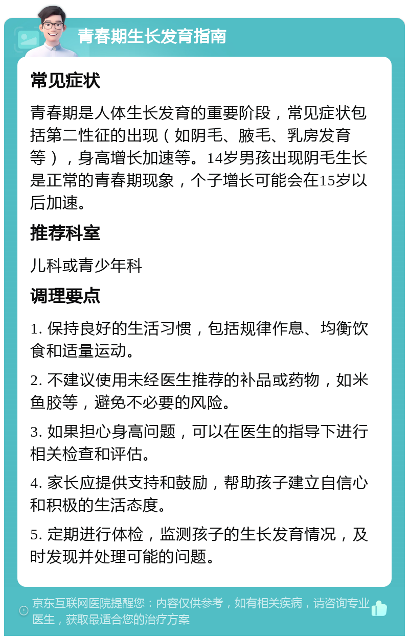 青春期生长发育指南 常见症状 青春期是人体生长发育的重要阶段，常见症状包括第二性征的出现（如阴毛、腋毛、乳房发育等），身高增长加速等。14岁男孩出现阴毛生长是正常的青春期现象，个子增长可能会在15岁以后加速。 推荐科室 儿科或青少年科 调理要点 1. 保持良好的生活习惯，包括规律作息、均衡饮食和适量运动。 2. 不建议使用未经医生推荐的补品或药物，如米鱼胶等，避免不必要的风险。 3. 如果担心身高问题，可以在医生的指导下进行相关检查和评估。 4. 家长应提供支持和鼓励，帮助孩子建立自信心和积极的生活态度。 5. 定期进行体检，监测孩子的生长发育情况，及时发现并处理可能的问题。