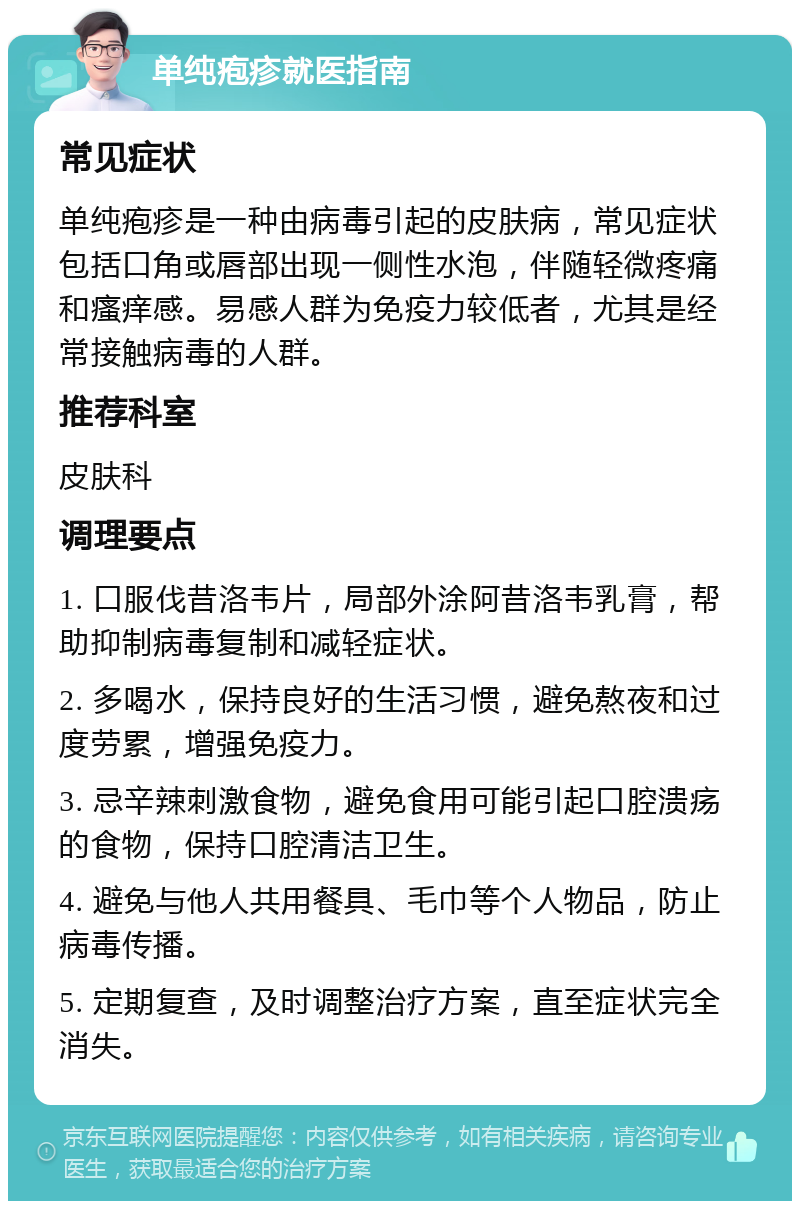 单纯疱疹就医指南 常见症状 单纯疱疹是一种由病毒引起的皮肤病，常见症状包括口角或唇部出现一侧性水泡，伴随轻微疼痛和瘙痒感。易感人群为免疫力较低者，尤其是经常接触病毒的人群。 推荐科室 皮肤科 调理要点 1. 口服伐昔洛韦片，局部外涂阿昔洛韦乳膏，帮助抑制病毒复制和减轻症状。 2. 多喝水，保持良好的生活习惯，避免熬夜和过度劳累，增强免疫力。 3. 忌辛辣刺激食物，避免食用可能引起口腔溃疡的食物，保持口腔清洁卫生。 4. 避免与他人共用餐具、毛巾等个人物品，防止病毒传播。 5. 定期复查，及时调整治疗方案，直至症状完全消失。