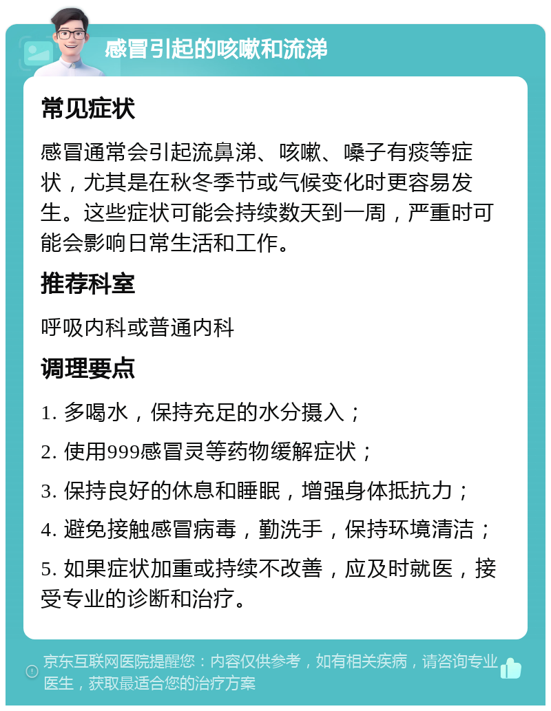 感冒引起的咳嗽和流涕 常见症状 感冒通常会引起流鼻涕、咳嗽、嗓子有痰等症状，尤其是在秋冬季节或气候变化时更容易发生。这些症状可能会持续数天到一周，严重时可能会影响日常生活和工作。 推荐科室 呼吸内科或普通内科 调理要点 1. 多喝水，保持充足的水分摄入； 2. 使用999感冒灵等药物缓解症状； 3. 保持良好的休息和睡眠，增强身体抵抗力； 4. 避免接触感冒病毒，勤洗手，保持环境清洁； 5. 如果症状加重或持续不改善，应及时就医，接受专业的诊断和治疗。