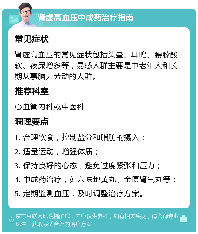 肾虚高血压中成药治疗指南 常见症状 肾虚高血压的常见症状包括头晕、耳鸣、腰膝酸软、夜尿增多等，易感人群主要是中老年人和长期从事脑力劳动的人群。 推荐科室 心血管内科或中医科 调理要点 1. 合理饮食，控制盐分和脂肪的摄入； 2. 适量运动，增强体质； 3. 保持良好的心态，避免过度紧张和压力； 4. 中成药治疗，如六味地黄丸、金匮肾气丸等； 5. 定期监测血压，及时调整治疗方案。