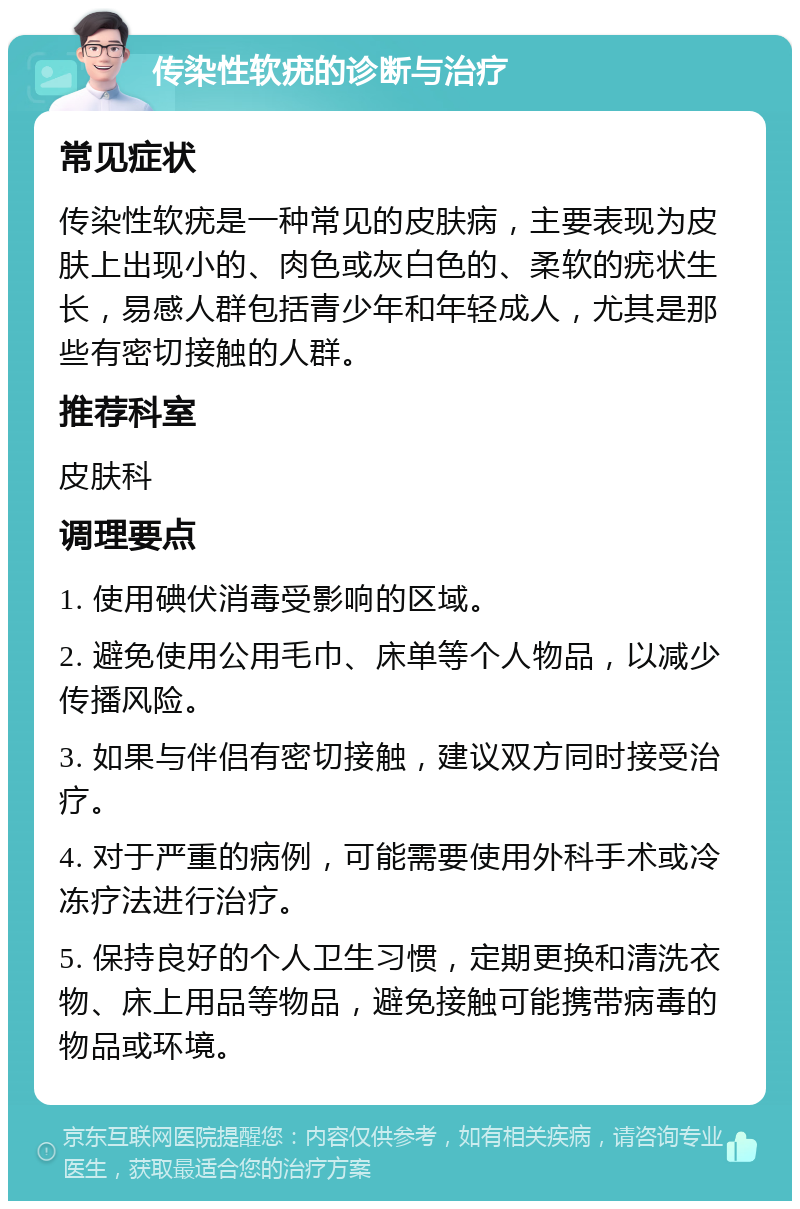 传染性软疣的诊断与治疗 常见症状 传染性软疣是一种常见的皮肤病，主要表现为皮肤上出现小的、肉色或灰白色的、柔软的疣状生长，易感人群包括青少年和年轻成人，尤其是那些有密切接触的人群。 推荐科室 皮肤科 调理要点 1. 使用碘伏消毒受影响的区域。 2. 避免使用公用毛巾、床单等个人物品，以减少传播风险。 3. 如果与伴侣有密切接触，建议双方同时接受治疗。 4. 对于严重的病例，可能需要使用外科手术或冷冻疗法进行治疗。 5. 保持良好的个人卫生习惯，定期更换和清洗衣物、床上用品等物品，避免接触可能携带病毒的物品或环境。