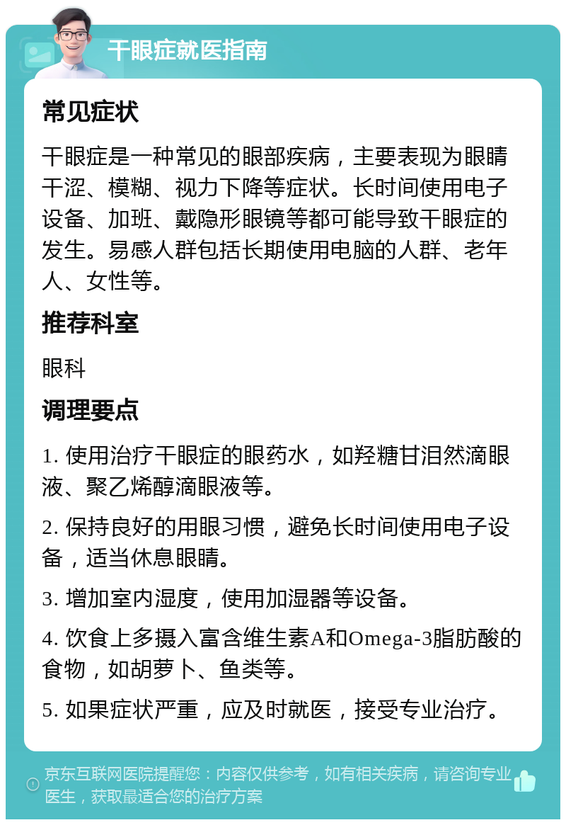 干眼症就医指南 常见症状 干眼症是一种常见的眼部疾病，主要表现为眼睛干涩、模糊、视力下降等症状。长时间使用电子设备、加班、戴隐形眼镜等都可能导致干眼症的发生。易感人群包括长期使用电脑的人群、老年人、女性等。 推荐科室 眼科 调理要点 1. 使用治疗干眼症的眼药水，如羟糖甘泪然滴眼液、聚乙烯醇滴眼液等。 2. 保持良好的用眼习惯，避免长时间使用电子设备，适当休息眼睛。 3. 增加室内湿度，使用加湿器等设备。 4. 饮食上多摄入富含维生素A和Omega-3脂肪酸的食物，如胡萝卜、鱼类等。 5. 如果症状严重，应及时就医，接受专业治疗。