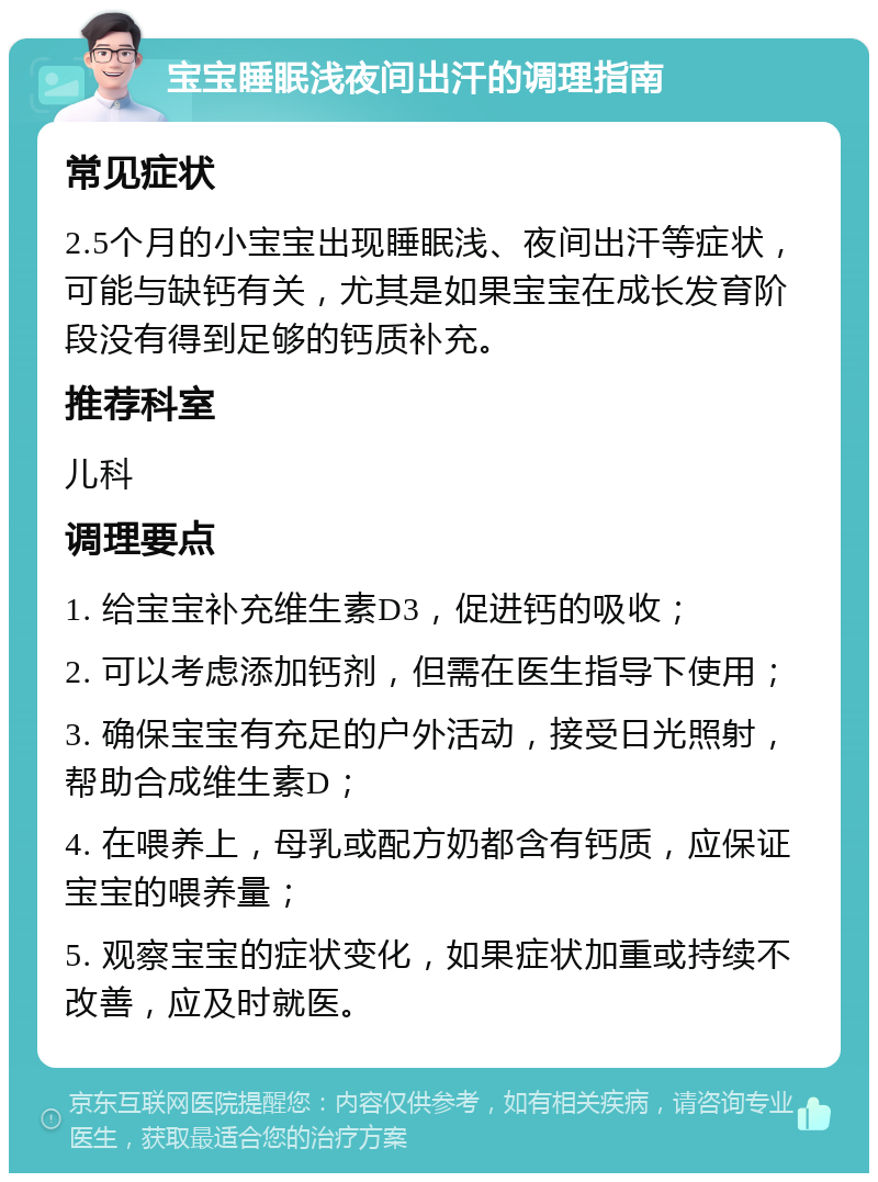 宝宝睡眠浅夜间出汗的调理指南 常见症状 2.5个月的小宝宝出现睡眠浅、夜间出汗等症状，可能与缺钙有关，尤其是如果宝宝在成长发育阶段没有得到足够的钙质补充。 推荐科室 儿科 调理要点 1. 给宝宝补充维生素D3，促进钙的吸收； 2. 可以考虑添加钙剂，但需在医生指导下使用； 3. 确保宝宝有充足的户外活动，接受日光照射，帮助合成维生素D； 4. 在喂养上，母乳或配方奶都含有钙质，应保证宝宝的喂养量； 5. 观察宝宝的症状变化，如果症状加重或持续不改善，应及时就医。