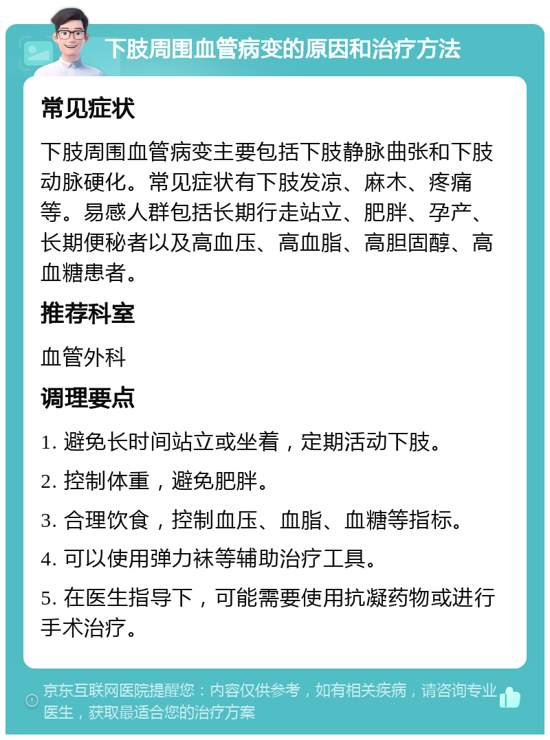 下肢周围血管病变的原因和治疗方法 常见症状 下肢周围血管病变主要包括下肢静脉曲张和下肢动脉硬化。常见症状有下肢发凉、麻木、疼痛等。易感人群包括长期行走站立、肥胖、孕产、长期便秘者以及高血压、高血脂、高胆固醇、高血糖患者。 推荐科室 血管外科 调理要点 1. 避免长时间站立或坐着，定期活动下肢。 2. 控制体重，避免肥胖。 3. 合理饮食，控制血压、血脂、血糖等指标。 4. 可以使用弹力袜等辅助治疗工具。 5. 在医生指导下，可能需要使用抗凝药物或进行手术治疗。