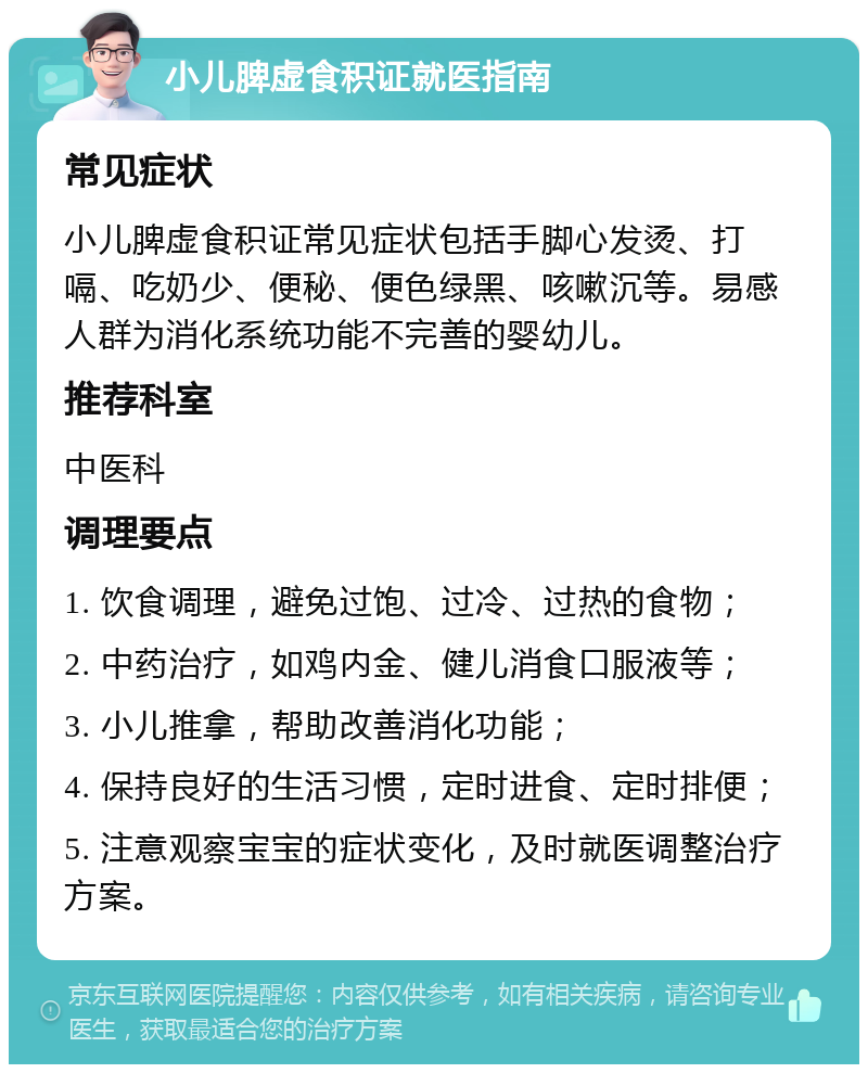 小儿脾虚食积证就医指南 常见症状 小儿脾虚食积证常见症状包括手脚心发烫、打嗝、吃奶少、便秘、便色绿黑、咳嗽沉等。易感人群为消化系统功能不完善的婴幼儿。 推荐科室 中医科 调理要点 1. 饮食调理，避免过饱、过冷、过热的食物； 2. 中药治疗，如鸡内金、健儿消食口服液等； 3. 小儿推拿，帮助改善消化功能； 4. 保持良好的生活习惯，定时进食、定时排便； 5. 注意观察宝宝的症状变化，及时就医调整治疗方案。