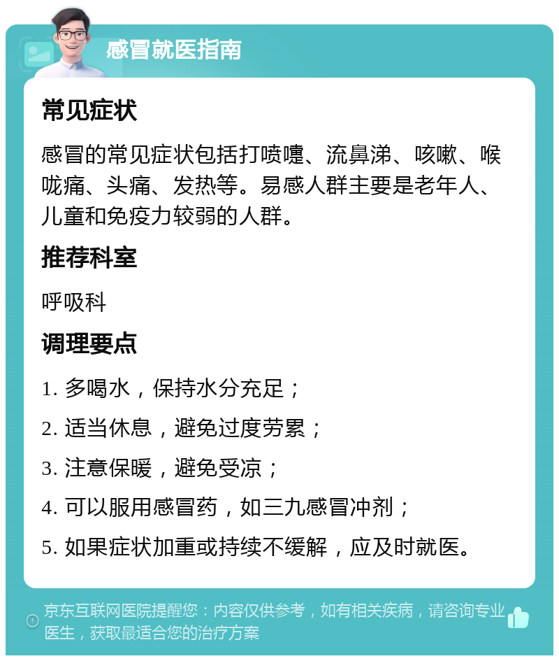 感冒就医指南 常见症状 感冒的常见症状包括打喷嚏、流鼻涕、咳嗽、喉咙痛、头痛、发热等。易感人群主要是老年人、儿童和免疫力较弱的人群。 推荐科室 呼吸科 调理要点 1. 多喝水，保持水分充足； 2. 适当休息，避免过度劳累； 3. 注意保暖，避免受凉； 4. 可以服用感冒药，如三九感冒冲剂； 5. 如果症状加重或持续不缓解，应及时就医。