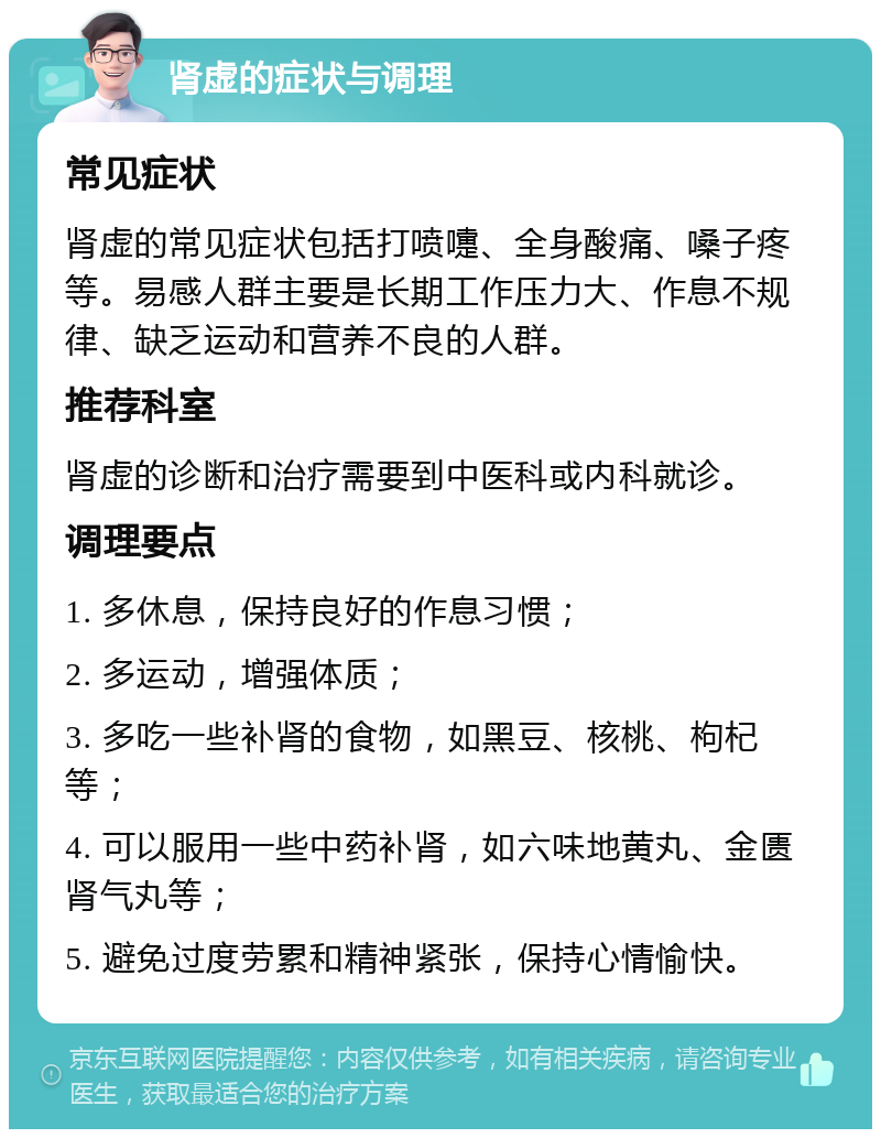 肾虚的症状与调理 常见症状 肾虚的常见症状包括打喷嚏、全身酸痛、嗓子疼等。易感人群主要是长期工作压力大、作息不规律、缺乏运动和营养不良的人群。 推荐科室 肾虚的诊断和治疗需要到中医科或内科就诊。 调理要点 1. 多休息，保持良好的作息习惯； 2. 多运动，增强体质； 3. 多吃一些补肾的食物，如黑豆、核桃、枸杞等； 4. 可以服用一些中药补肾，如六味地黄丸、金匮肾气丸等； 5. 避免过度劳累和精神紧张，保持心情愉快。