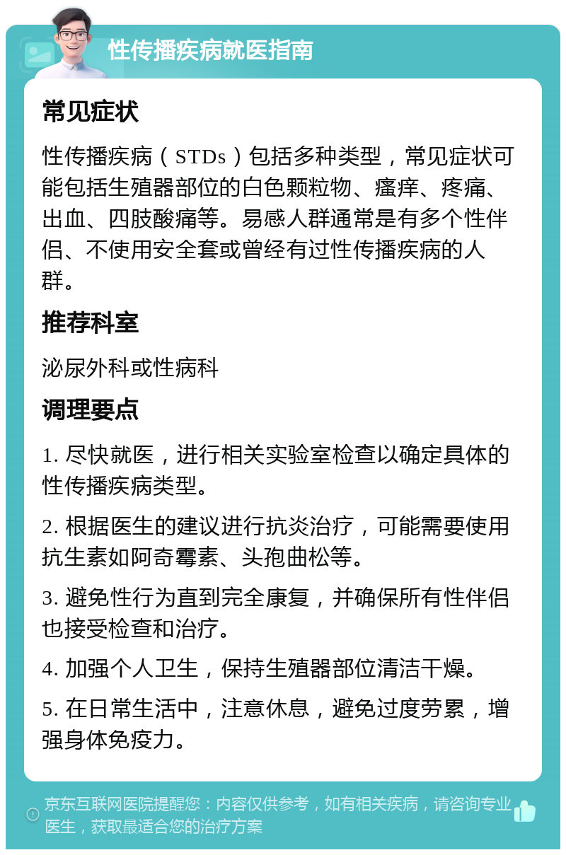 性传播疾病就医指南 常见症状 性传播疾病（STDs）包括多种类型，常见症状可能包括生殖器部位的白色颗粒物、瘙痒、疼痛、出血、四肢酸痛等。易感人群通常是有多个性伴侣、不使用安全套或曾经有过性传播疾病的人群。 推荐科室 泌尿外科或性病科 调理要点 1. 尽快就医，进行相关实验室检查以确定具体的性传播疾病类型。 2. 根据医生的建议进行抗炎治疗，可能需要使用抗生素如阿奇霉素、头孢曲松等。 3. 避免性行为直到完全康复，并确保所有性伴侣也接受检查和治疗。 4. 加强个人卫生，保持生殖器部位清洁干燥。 5. 在日常生活中，注意休息，避免过度劳累，增强身体免疫力。