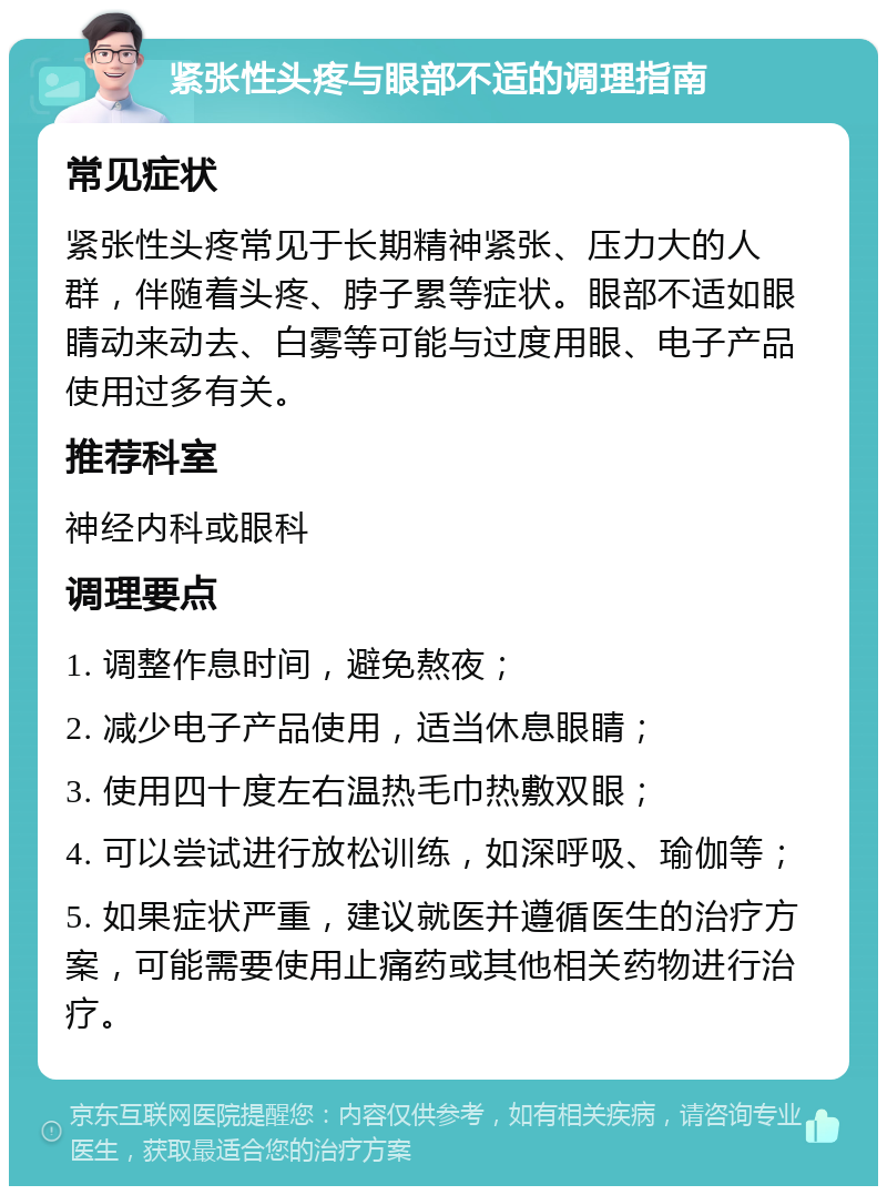 紧张性头疼与眼部不适的调理指南 常见症状 紧张性头疼常见于长期精神紧张、压力大的人群，伴随着头疼、脖子累等症状。眼部不适如眼睛动来动去、白雾等可能与过度用眼、电子产品使用过多有关。 推荐科室 神经内科或眼科 调理要点 1. 调整作息时间，避免熬夜； 2. 减少电子产品使用，适当休息眼睛； 3. 使用四十度左右温热毛巾热敷双眼； 4. 可以尝试进行放松训练，如深呼吸、瑜伽等； 5. 如果症状严重，建议就医并遵循医生的治疗方案，可能需要使用止痛药或其他相关药物进行治疗。