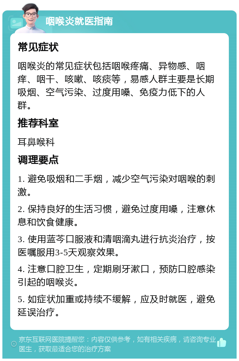 咽喉炎就医指南 常见症状 咽喉炎的常见症状包括咽喉疼痛、异物感、咽痒、咽干、咳嗽、咳痰等，易感人群主要是长期吸烟、空气污染、过度用嗓、免疫力低下的人群。 推荐科室 耳鼻喉科 调理要点 1. 避免吸烟和二手烟，减少空气污染对咽喉的刺激。 2. 保持良好的生活习惯，避免过度用嗓，注意休息和饮食健康。 3. 使用蓝芩口服液和清咽滴丸进行抗炎治疗，按医嘱服用3-5天观察效果。 4. 注意口腔卫生，定期刷牙漱口，预防口腔感染引起的咽喉炎。 5. 如症状加重或持续不缓解，应及时就医，避免延误治疗。