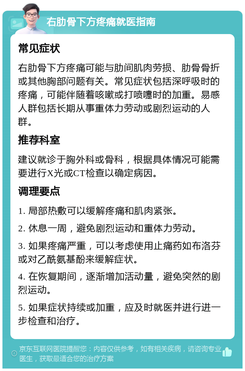 右肋骨下方疼痛就医指南 常见症状 右肋骨下方疼痛可能与肋间肌肉劳损、肋骨骨折或其他胸部问题有关。常见症状包括深呼吸时的疼痛，可能伴随着咳嗽或打喷嚏时的加重。易感人群包括长期从事重体力劳动或剧烈运动的人群。 推荐科室 建议就诊于胸外科或骨科，根据具体情况可能需要进行X光或CT检查以确定病因。 调理要点 1. 局部热敷可以缓解疼痛和肌肉紧张。 2. 休息一周，避免剧烈运动和重体力劳动。 3. 如果疼痛严重，可以考虑使用止痛药如布洛芬或对乙酰氨基酚来缓解症状。 4. 在恢复期间，逐渐增加活动量，避免突然的剧烈运动。 5. 如果症状持续或加重，应及时就医并进行进一步检查和治疗。