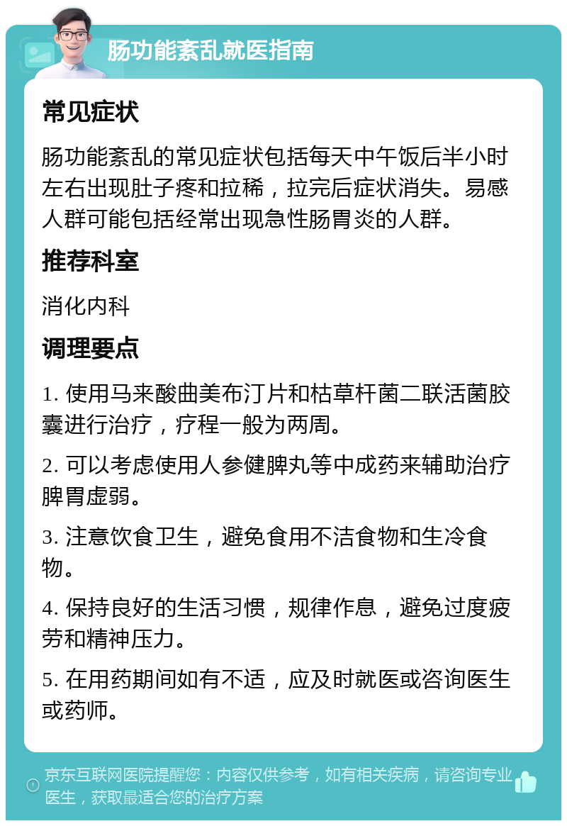 肠功能紊乱就医指南 常见症状 肠功能紊乱的常见症状包括每天中午饭后半小时左右出现肚子疼和拉稀，拉完后症状消失。易感人群可能包括经常出现急性肠胃炎的人群。 推荐科室 消化内科 调理要点 1. 使用马来酸曲美布汀片和枯草杆菌二联活菌胶囊进行治疗，疗程一般为两周。 2. 可以考虑使用人参健脾丸等中成药来辅助治疗脾胃虚弱。 3. 注意饮食卫生，避免食用不洁食物和生冷食物。 4. 保持良好的生活习惯，规律作息，避免过度疲劳和精神压力。 5. 在用药期间如有不适，应及时就医或咨询医生或药师。