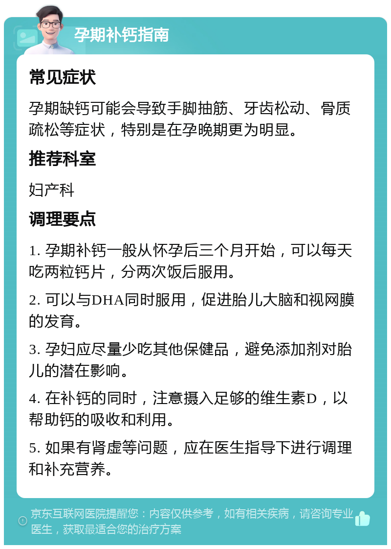 孕期补钙指南 常见症状 孕期缺钙可能会导致手脚抽筋、牙齿松动、骨质疏松等症状，特别是在孕晚期更为明显。 推荐科室 妇产科 调理要点 1. 孕期补钙一般从怀孕后三个月开始，可以每天吃两粒钙片，分两次饭后服用。 2. 可以与DHA同时服用，促进胎儿大脑和视网膜的发育。 3. 孕妇应尽量少吃其他保健品，避免添加剂对胎儿的潜在影响。 4. 在补钙的同时，注意摄入足够的维生素D，以帮助钙的吸收和利用。 5. 如果有肾虚等问题，应在医生指导下进行调理和补充营养。