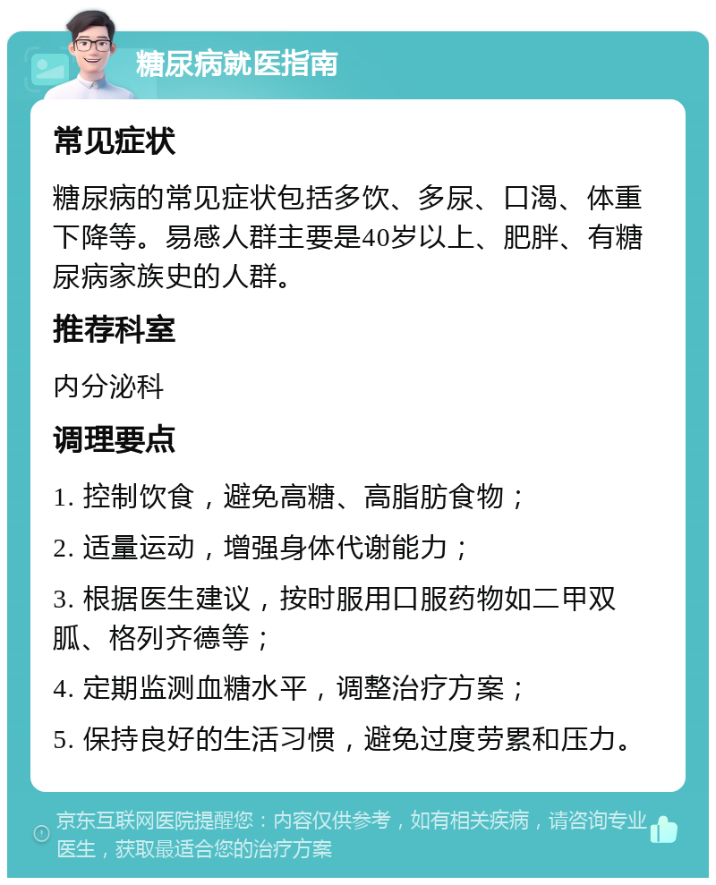 糖尿病就医指南 常见症状 糖尿病的常见症状包括多饮、多尿、口渴、体重下降等。易感人群主要是40岁以上、肥胖、有糖尿病家族史的人群。 推荐科室 内分泌科 调理要点 1. 控制饮食，避免高糖、高脂肪食物； 2. 适量运动，增强身体代谢能力； 3. 根据医生建议，按时服用口服药物如二甲双胍、格列齐德等； 4. 定期监测血糖水平，调整治疗方案； 5. 保持良好的生活习惯，避免过度劳累和压力。