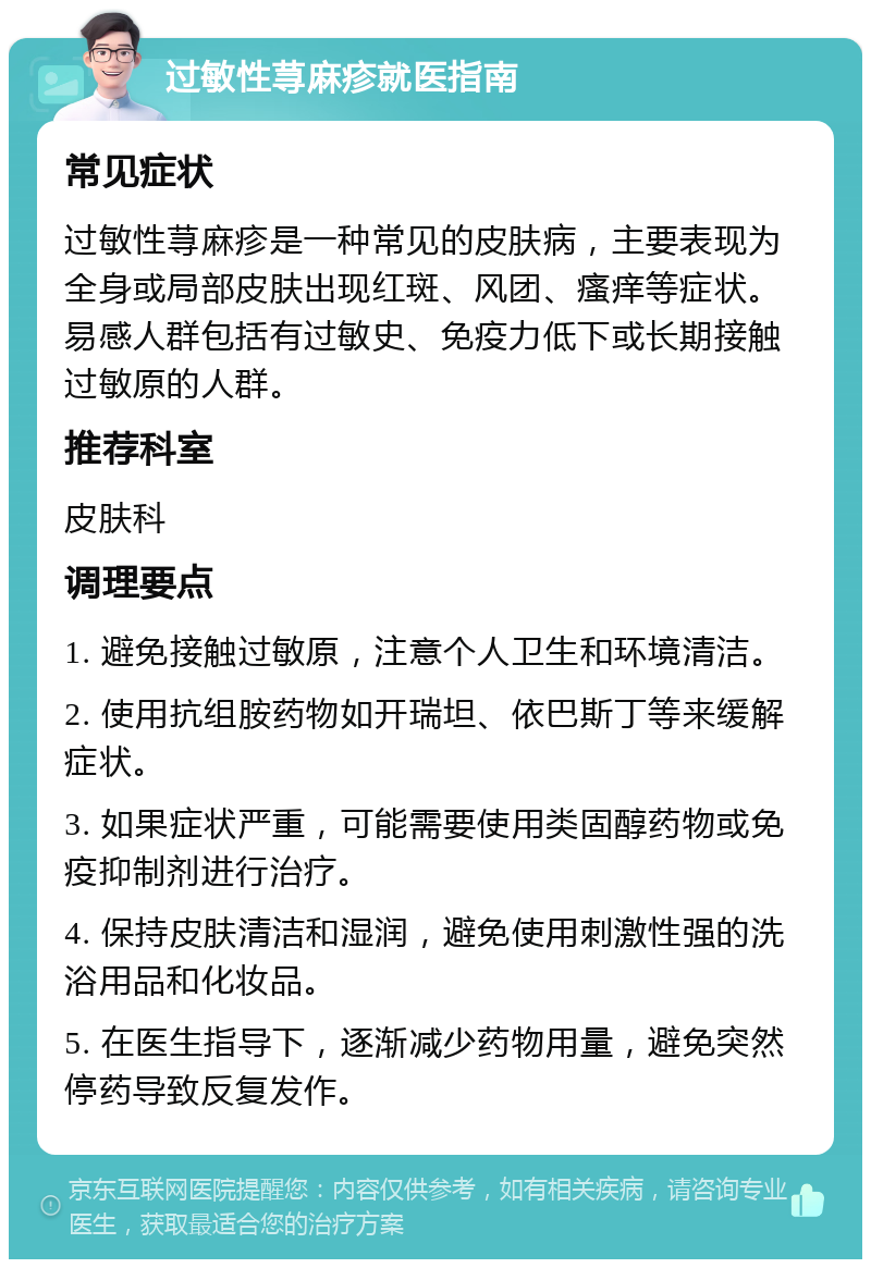 过敏性荨麻疹就医指南 常见症状 过敏性荨麻疹是一种常见的皮肤病，主要表现为全身或局部皮肤出现红斑、风团、瘙痒等症状。易感人群包括有过敏史、免疫力低下或长期接触过敏原的人群。 推荐科室 皮肤科 调理要点 1. 避免接触过敏原，注意个人卫生和环境清洁。 2. 使用抗组胺药物如开瑞坦、依巴斯丁等来缓解症状。 3. 如果症状严重，可能需要使用类固醇药物或免疫抑制剂进行治疗。 4. 保持皮肤清洁和湿润，避免使用刺激性强的洗浴用品和化妆品。 5. 在医生指导下，逐渐减少药物用量，避免突然停药导致反复发作。