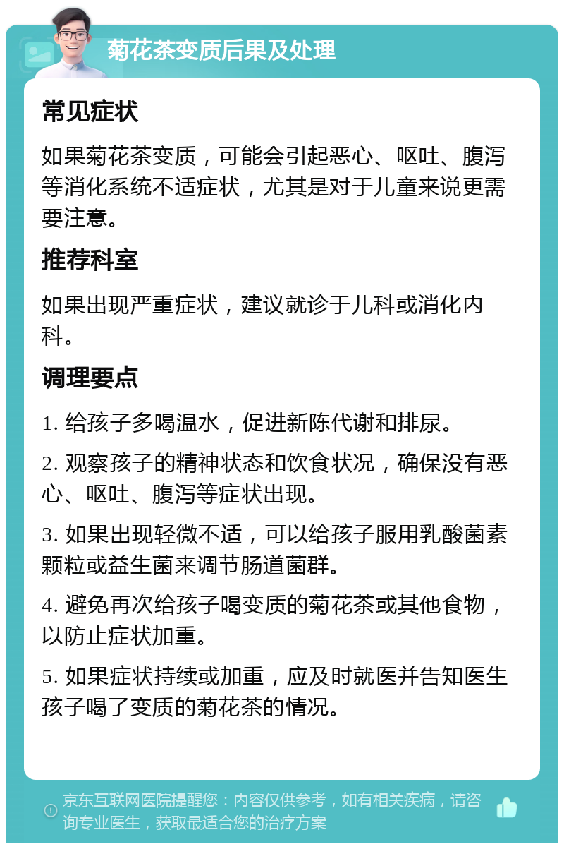 菊花茶变质后果及处理 常见症状 如果菊花茶变质，可能会引起恶心、呕吐、腹泻等消化系统不适症状，尤其是对于儿童来说更需要注意。 推荐科室 如果出现严重症状，建议就诊于儿科或消化内科。 调理要点 1. 给孩子多喝温水，促进新陈代谢和排尿。 2. 观察孩子的精神状态和饮食状况，确保没有恶心、呕吐、腹泻等症状出现。 3. 如果出现轻微不适，可以给孩子服用乳酸菌素颗粒或益生菌来调节肠道菌群。 4. 避免再次给孩子喝变质的菊花茶或其他食物，以防止症状加重。 5. 如果症状持续或加重，应及时就医并告知医生孩子喝了变质的菊花茶的情况。