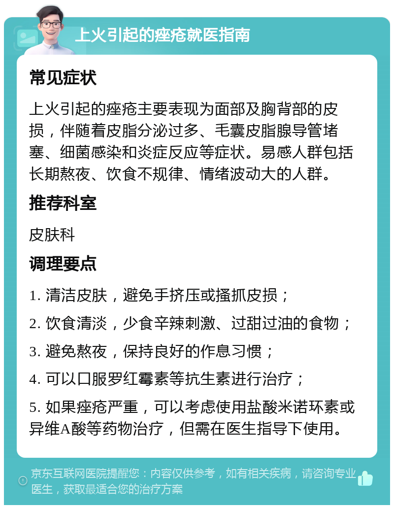 上火引起的痤疮就医指南 常见症状 上火引起的痤疮主要表现为面部及胸背部的皮损，伴随着皮脂分泌过多、毛囊皮脂腺导管堵塞、细菌感染和炎症反应等症状。易感人群包括长期熬夜、饮食不规律、情绪波动大的人群。 推荐科室 皮肤科 调理要点 1. 清洁皮肤，避免手挤压或搔抓皮损； 2. 饮食清淡，少食辛辣刺激、过甜过油的食物； 3. 避免熬夜，保持良好的作息习惯； 4. 可以口服罗红霉素等抗生素进行治疗； 5. 如果痤疮严重，可以考虑使用盐酸米诺环素或异维A酸等药物治疗，但需在医生指导下使用。