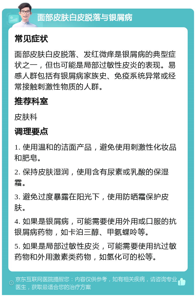 面部皮肤白皮脱落与银屑病 常见症状 面部皮肤白皮脱落、发红微痒是银屑病的典型症状之一，但也可能是局部过敏性皮炎的表现。易感人群包括有银屑病家族史、免疫系统异常或经常接触刺激性物质的人群。 推荐科室 皮肤科 调理要点 1. 使用温和的洁面产品，避免使用刺激性化妆品和肥皂。 2. 保持皮肤湿润，使用含有尿素或乳酸的保湿霜。 3. 避免过度暴露在阳光下，使用防晒霜保护皮肤。 4. 如果是银屑病，可能需要使用外用或口服的抗银屑病药物，如卡泊三醇、甲氨蝶呤等。 5. 如果是局部过敏性皮炎，可能需要使用抗过敏药物和外用激素类药物，如氢化可的松等。