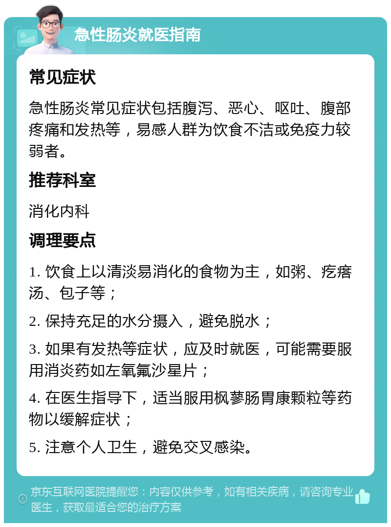 急性肠炎就医指南 常见症状 急性肠炎常见症状包括腹泻、恶心、呕吐、腹部疼痛和发热等，易感人群为饮食不洁或免疫力较弱者。 推荐科室 消化内科 调理要点 1. 饮食上以清淡易消化的食物为主，如粥、疙瘩汤、包子等； 2. 保持充足的水分摄入，避免脱水； 3. 如果有发热等症状，应及时就医，可能需要服用消炎药如左氧氟沙星片； 4. 在医生指导下，适当服用枫蓼肠胃康颗粒等药物以缓解症状； 5. 注意个人卫生，避免交叉感染。