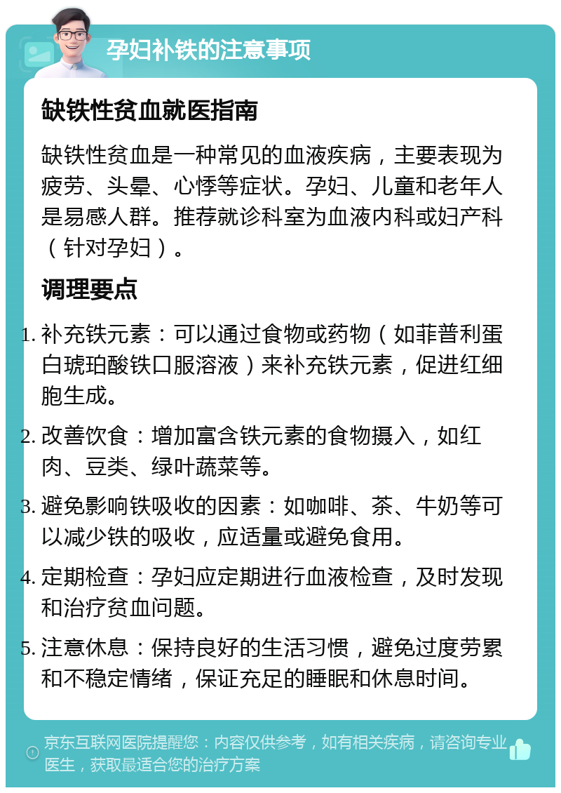 孕妇补铁的注意事项 缺铁性贫血就医指南 缺铁性贫血是一种常见的血液疾病，主要表现为疲劳、头晕、心悸等症状。孕妇、儿童和老年人是易感人群。推荐就诊科室为血液内科或妇产科（针对孕妇）。 调理要点 补充铁元素：可以通过食物或药物（如菲普利蛋白琥珀酸铁口服溶液）来补充铁元素，促进红细胞生成。 改善饮食：增加富含铁元素的食物摄入，如红肉、豆类、绿叶蔬菜等。 避免影响铁吸收的因素：如咖啡、茶、牛奶等可以减少铁的吸收，应适量或避免食用。 定期检查：孕妇应定期进行血液检查，及时发现和治疗贫血问题。 注意休息：保持良好的生活习惯，避免过度劳累和不稳定情绪，保证充足的睡眠和休息时间。