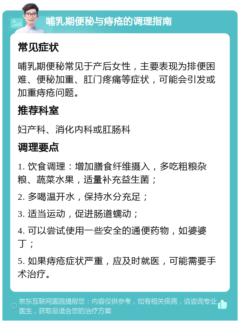 哺乳期便秘与痔疮的调理指南 常见症状 哺乳期便秘常见于产后女性，主要表现为排便困难、便秘加重、肛门疼痛等症状，可能会引发或加重痔疮问题。 推荐科室 妇产科、消化内科或肛肠科 调理要点 1. 饮食调理：增加膳食纤维摄入，多吃粗粮杂粮、蔬菜水果，适量补充益生菌； 2. 多喝温开水，保持水分充足； 3. 适当运动，促进肠道蠕动； 4. 可以尝试使用一些安全的通便药物，如婆婆丁； 5. 如果痔疮症状严重，应及时就医，可能需要手术治疗。