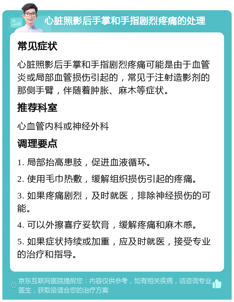 心脏照影后手掌和手指剧烈疼痛的处理 常见症状 心脏照影后手掌和手指剧烈疼痛可能是由于血管炎或局部血管损伤引起的，常见于注射造影剂的那侧手臂，伴随着肿胀、麻木等症状。 推荐科室 心血管内科或神经外科 调理要点 1. 局部抬高患肢，促进血液循环。 2. 使用毛巾热敷，缓解组织损伤引起的疼痛。 3. 如果疼痛剧烈，及时就医，排除神经损伤的可能。 4. 可以外擦喜疗妥软膏，缓解疼痛和麻木感。 5. 如果症状持续或加重，应及时就医，接受专业的治疗和指导。