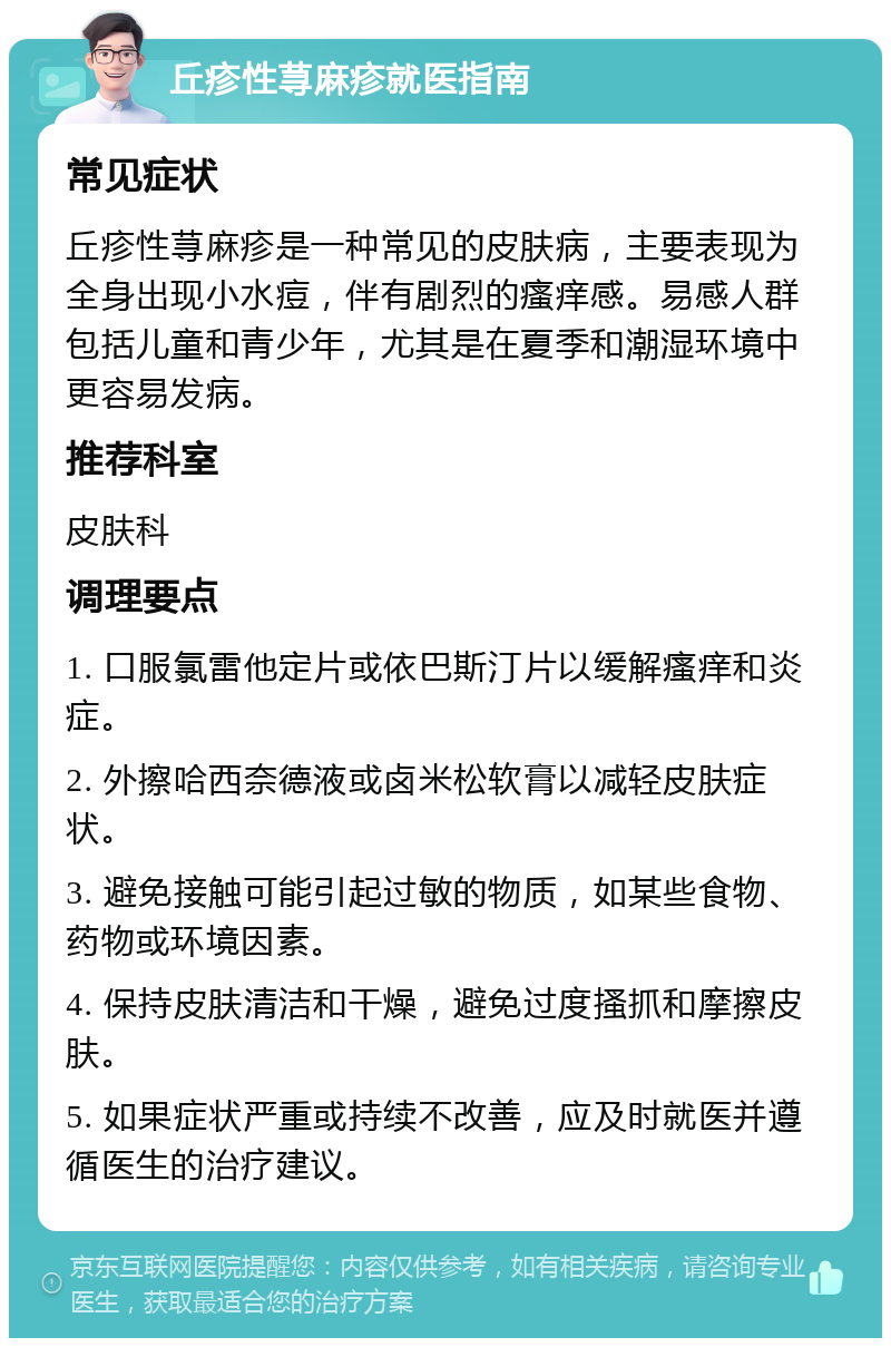 丘疹性荨麻疹就医指南 常见症状 丘疹性荨麻疹是一种常见的皮肤病，主要表现为全身出现小水痘，伴有剧烈的瘙痒感。易感人群包括儿童和青少年，尤其是在夏季和潮湿环境中更容易发病。 推荐科室 皮肤科 调理要点 1. 口服氯雷他定片或依巴斯汀片以缓解瘙痒和炎症。 2. 外擦哈西奈德液或卤米松软膏以减轻皮肤症状。 3. 避免接触可能引起过敏的物质，如某些食物、药物或环境因素。 4. 保持皮肤清洁和干燥，避免过度搔抓和摩擦皮肤。 5. 如果症状严重或持续不改善，应及时就医并遵循医生的治疗建议。